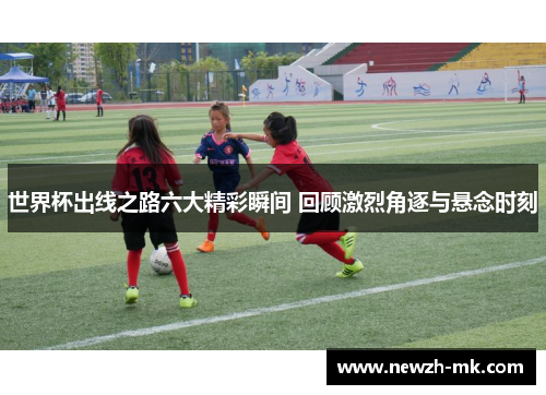 世界杯出线之路六大精彩瞬间 回顾激烈角逐与悬念时刻